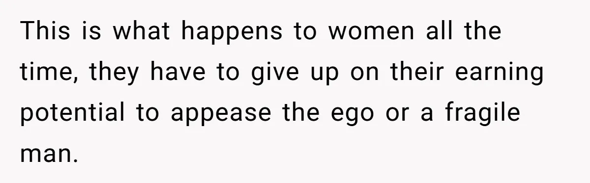 This is what happens to women all the time, they have to give up on their earning potential to appease the ego or a fragile man.