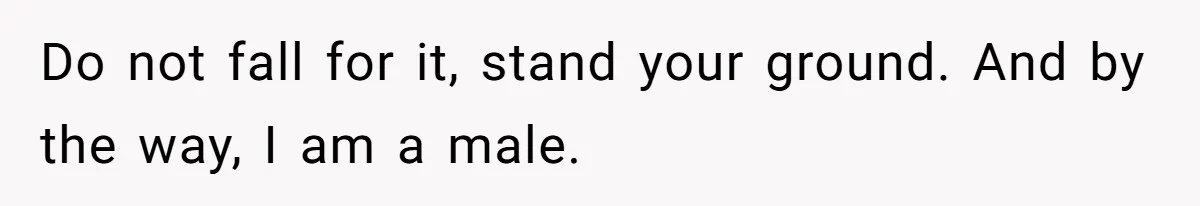 Do not fall for it, stand your ground. And by the way, I am a male.