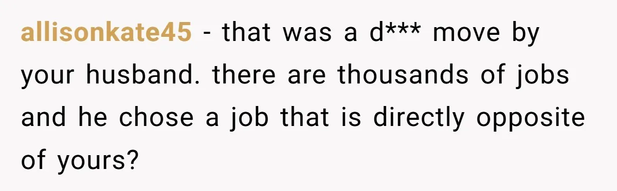 allisonkate45 − that was a d*** move by your husband. there are thousands of jobs and he chose a job that is directly opposite of yours?