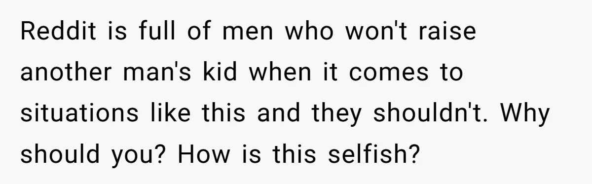 Reddit is full of men who won't raise another man's kid when it comes to situations like this and they shouldn't. Why should you? How is this selfish?