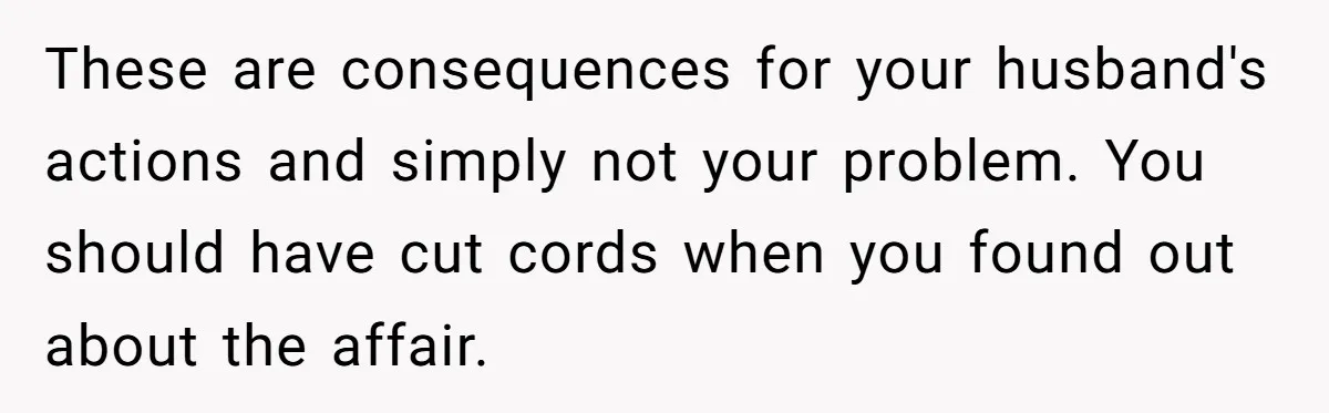 These are consequences for your husband's actions and simply not your problem. You should have cut cords when you found out about the affair.