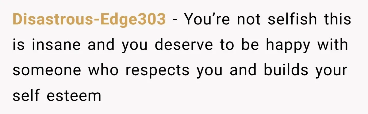 Disastrous-Edge303 − You’re not selfish this is insane and you deserve to be happy with someone who respects you and builds your self esteem