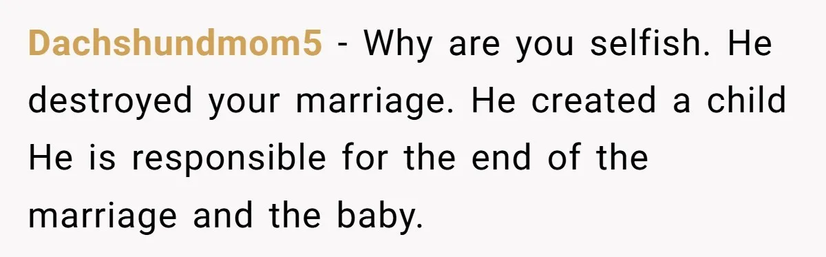 Dachshundmom5 − Why are you selfish. He destroyed your marriage. He created a child He is responsible for the end of the marriage and the baby.