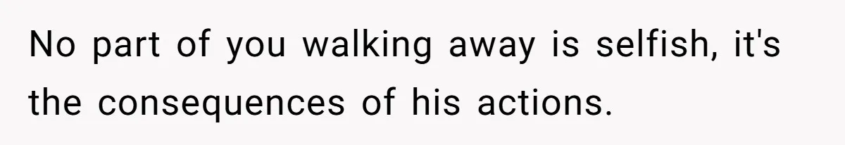 No part of you walking away is selfish, it's the consequences of his actions.