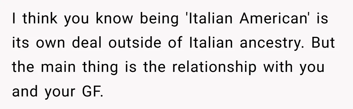 I think you know being 'Italian American' is its own deal outside of Italian ancestry. But the main thing is the relationship with you and your GF.