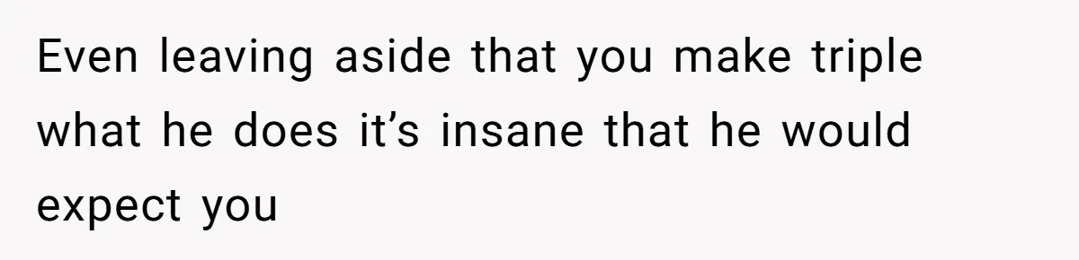 Even leaving aside that you make triple what he does it’s insane that he would expect you