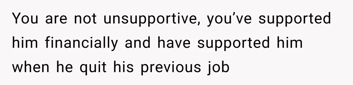 You are not unsupportive, you’ve supported him financially and have supported him when he quit his previous job