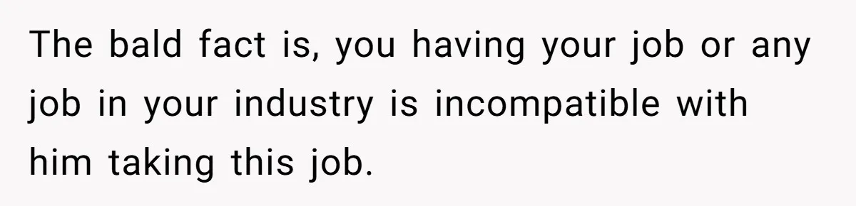 The bald fact is, you having your job or any job in your industry is incompatible with him taking this job.
