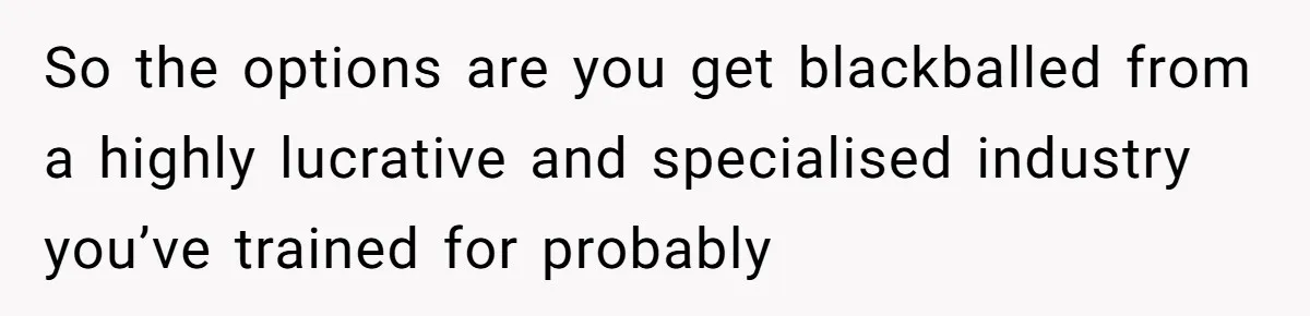 So the options are you get blackballed from a highly lucrative and specialised industry you’ve trained for probably