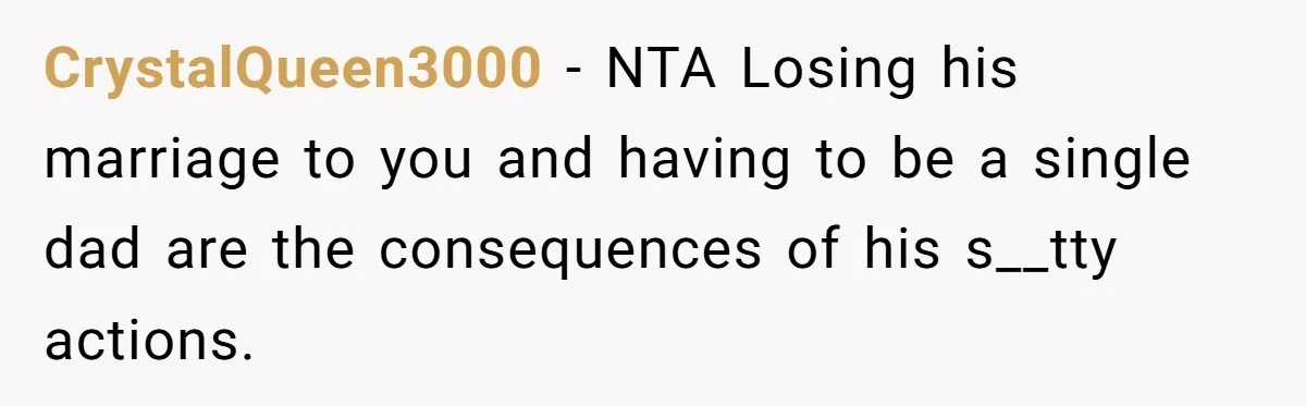 CrystalQueen3000 − NTA Losing his marriage to you and having to be a single dad are the consequences of his s__tty actions.