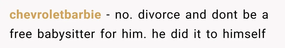 chevroletbarbie − no. divorce and dont be a free babysitter for him. he did it to himself