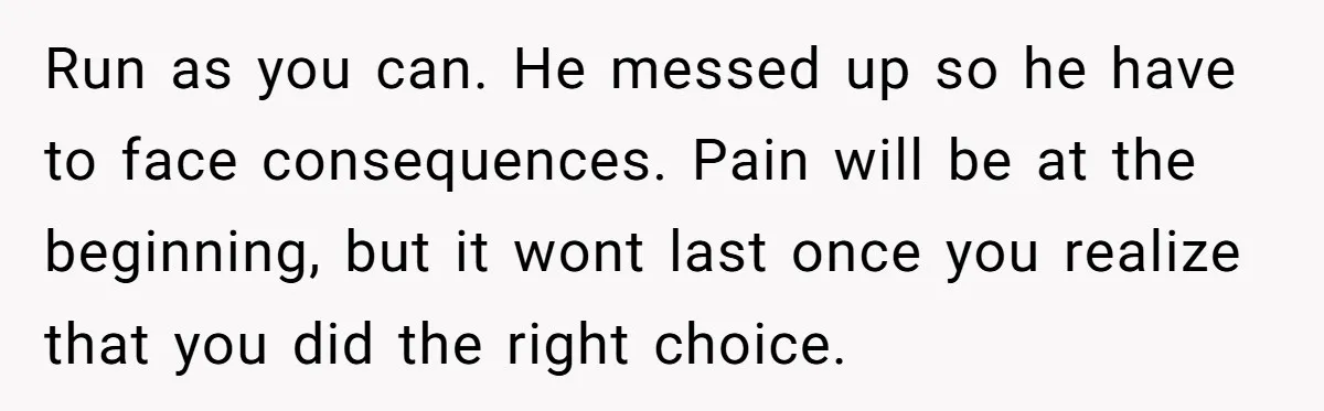 Run as you can. He messed up so he have to face consequences. Pain will be at the beginning, but it wont last once you realize that you did the...