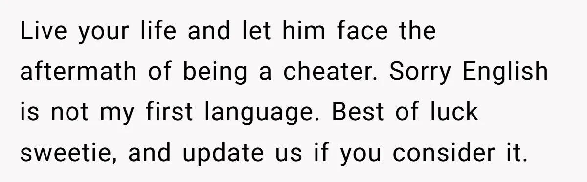 Live your life and let him face the aftermath of being a cheater. Sorry English is not my first language. Best of luck sweetie, and update us if you consider...