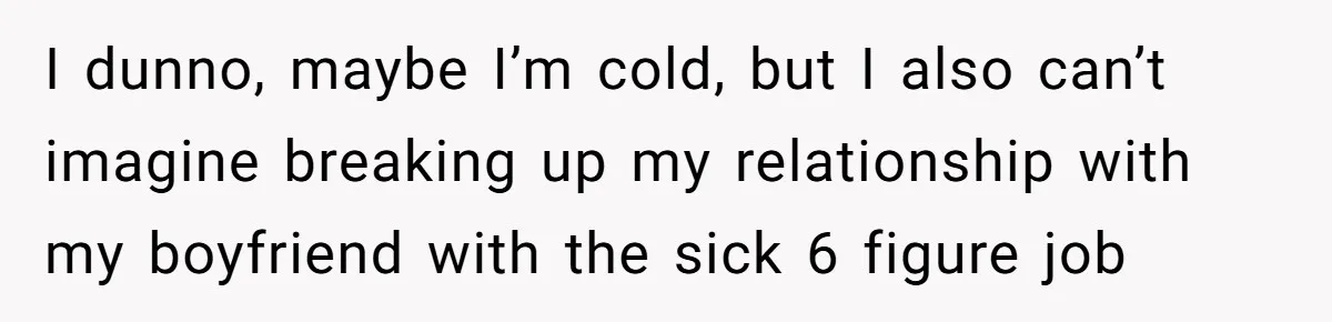 I dunno, maybe I’m cold, but I also can’t imagine breaking up my relationship with my boyfriend with the sick 6 figure job