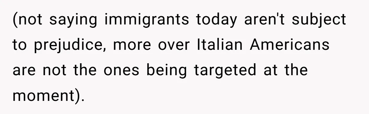 (not saying immigrants today aren't subject to prejudice, more over Italian Americans are not the ones being targeted at the moment).