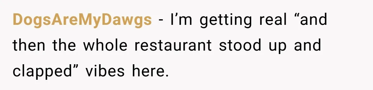 DogsAreMyDawgs − I’m getting real “and then the whole restaurant stood up and clapped” vibes here.