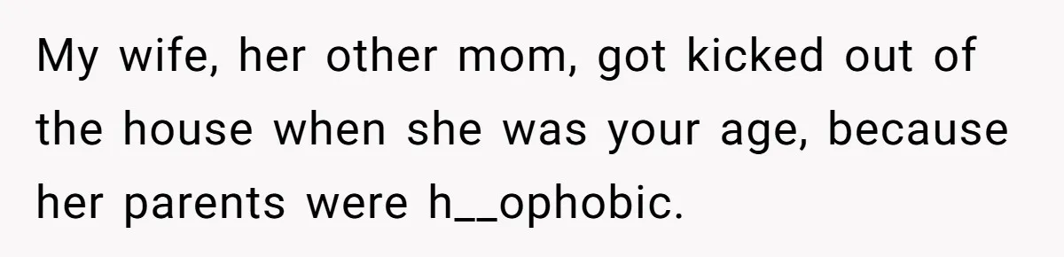 My wife, her other mom, got kicked out of the house when she was your age, because her parents were h__ophobic.