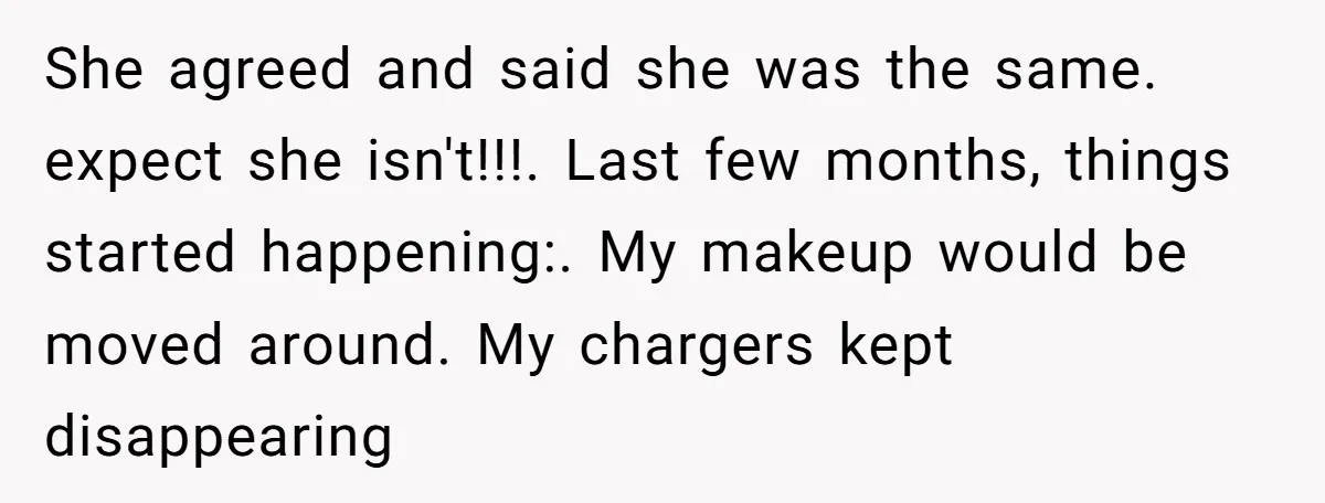 She agreed and said she was the same. expect she isn't!!!. Last few months, things started happening:. My makeup would be moved around. My chargers kept disappearing