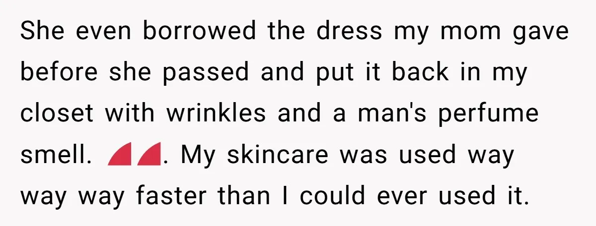 She even borrowed the dress my mom gave before she passed and put it back in my closet with wrinkles and a man's perfume smell. 😡😡. My skincare was used...