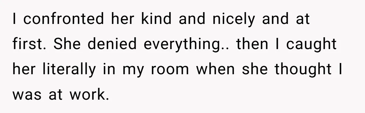 I confronted her kind and nicely and at first. She denied everything.. then I caught her literally in my room when she thought I was at work.
