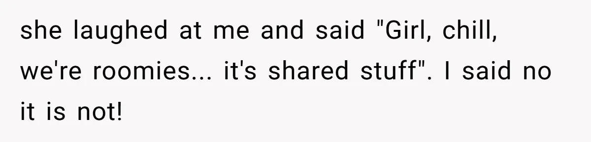 she laughed at me and said "Girl, chill, we're roomies... it's shared stuff". I said no it is not!