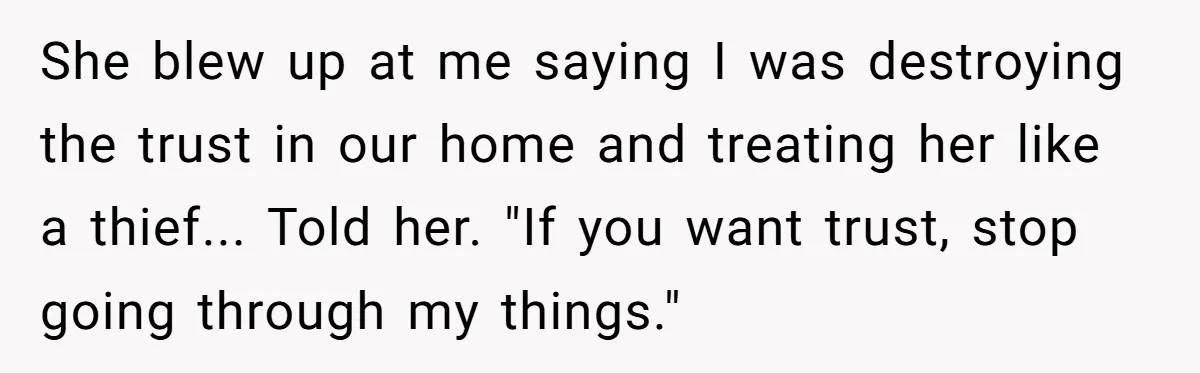 She blew up at me saying I was destroying the trust in our home and treating her like a thief... Told her. "If you want trust, stop going through my...