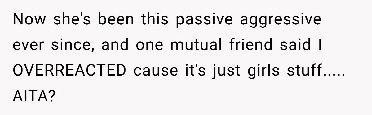 Now she's been this passive aggressive ever since, and one mutual friend said I OVERREACTED cause it's just girls stuff..... AITA?