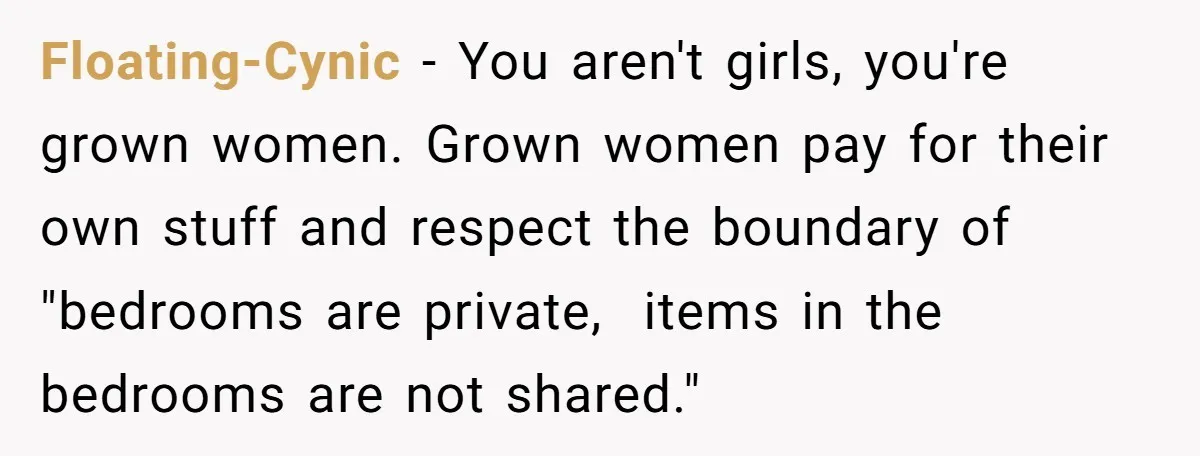 Floating-Cynic − You aren't girls, you're grown women. Grown women pay for their own stuff and respect the boundary of "bedrooms are private,  items in the bedrooms are not shared."