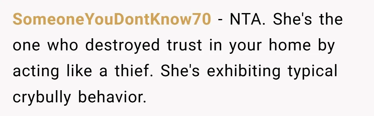 SomeoneYouDontKnow70 − NTA. She's the one who destroyed trust in your home by acting like a thief. She's exhibiting typical crybully behavior.