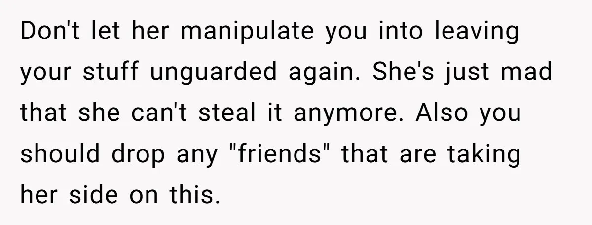 Don't let her manipulate you into leaving your stuff unguarded again. She's just mad that she can't steal it anymore. Also you should drop any "friends" that are taking her...
