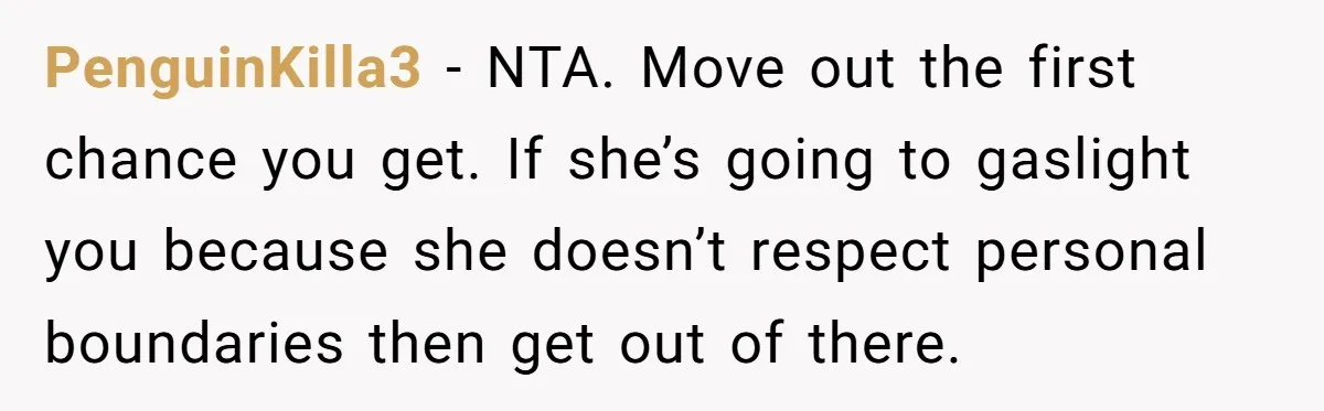 PenguinKilla3 − NTA. Move out the first chance you get. If she’s going to gaslight you because she doesn’t respect personal boundaries then get out of there.