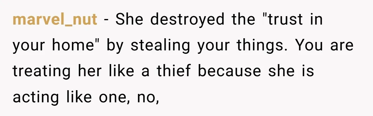 marvel_nut − She destroyed the "trust in your home" by stealing your things. You are treating her like a thief because she is acting like one, no,