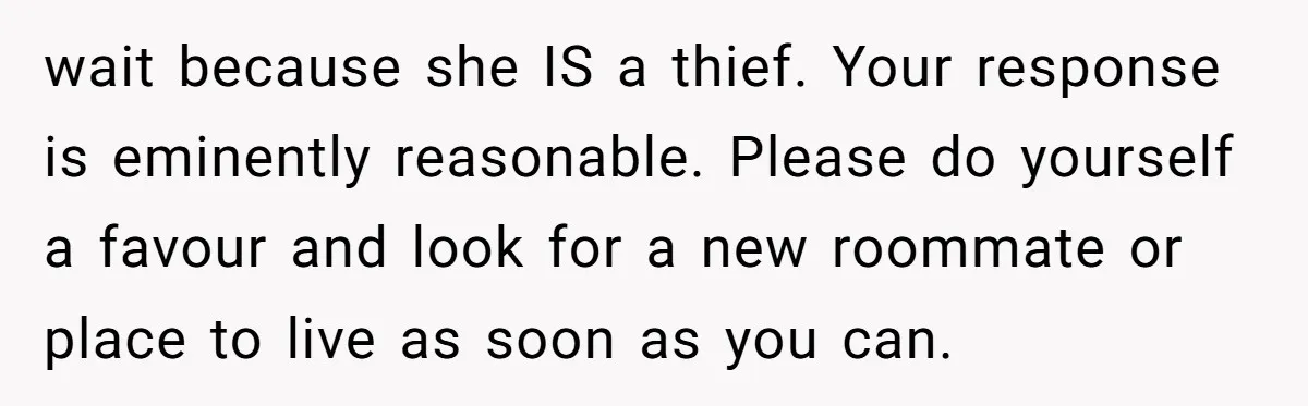 wait because she IS a thief. Your response is eminently reasonable. Please do yourself a favour and look for a new roommate or place to live as soon as you...