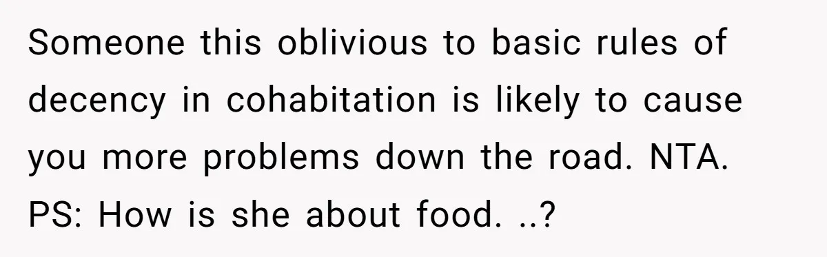 Someone this oblivious to basic rules of decency in cohabitation is likely to cause you more problems down the road. NTA. PS: How is she about food. ..?