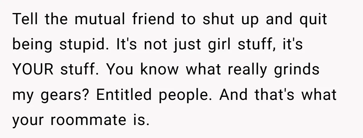 Tell the mutual friend to shut up and quit being stupid. It's not just girl stuff, it's YOUR stuff. You know what really grinds my gears? Entitled people. And that's...