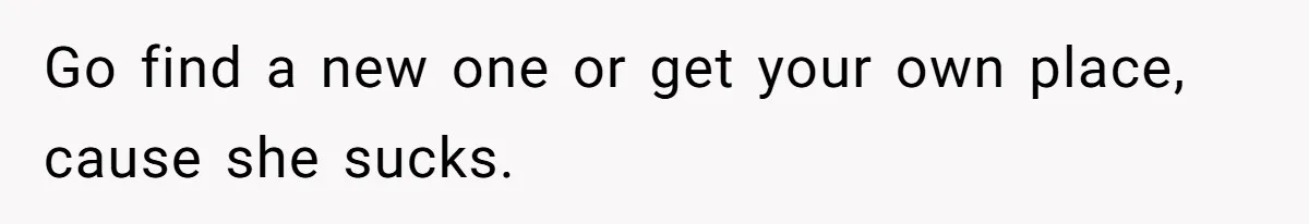 Go find a new one or get your own place, cause she sucks.