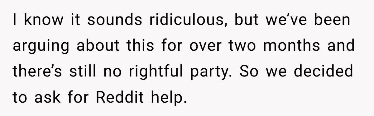 I know it sounds ridiculous, but we’ve been arguing about this for over two months and there’s still no rightful party. So we decided to ask for Reddit help.