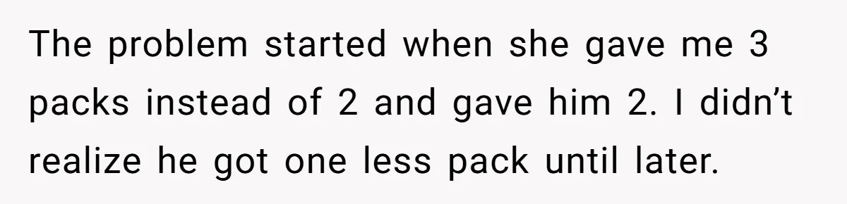 The problem started when she gave me 3 packs instead of 2 and gave him 2. I didn’t realize he got one less pack until later.