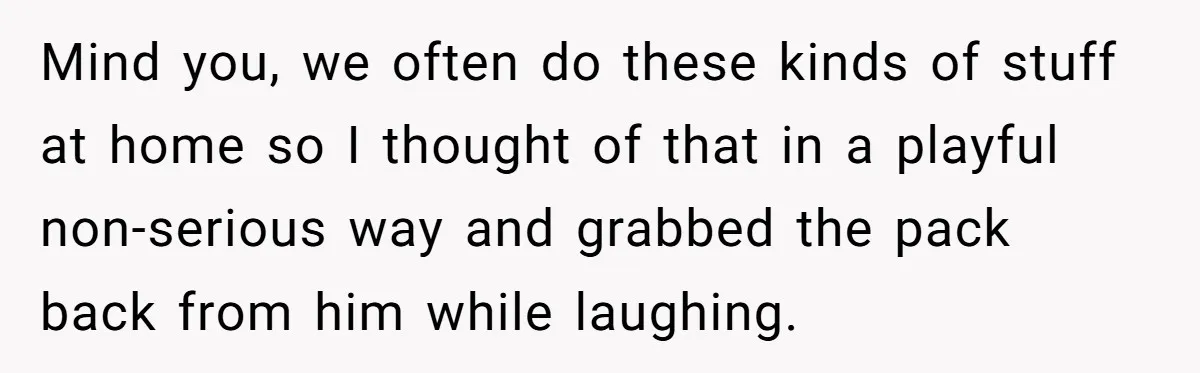 Mind you, we often do these kinds of stuff at home so I thought of that in a playful non-serious way and grabbed the pack back from him while laughing.