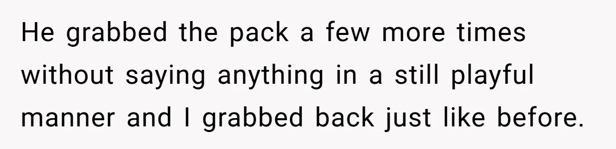 He grabbed the pack a few more times without saying anything in a still playful manner and I grabbed back just like before.