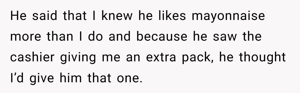 He said that I knew he likes mayonnaise more than I do and because he saw the cashier giving me an extra pack, he thought I’d give him that one.