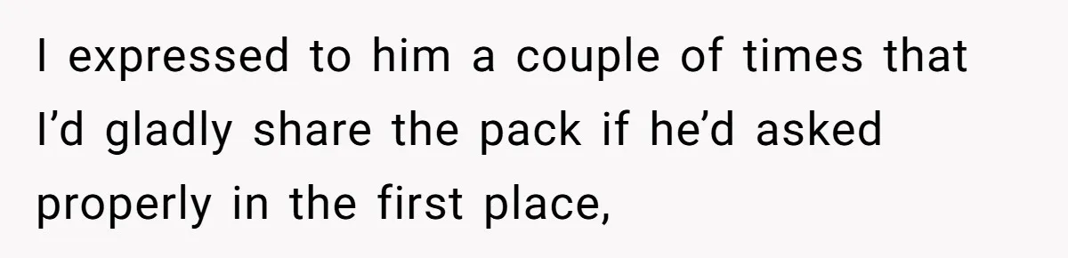 I expressed to him a couple of times that I’d gladly share the pack if he’d asked properly in the first place,