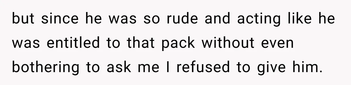 but since he was so rude and acting like he was entitled to that pack without even bothering to ask me I refused to give him.