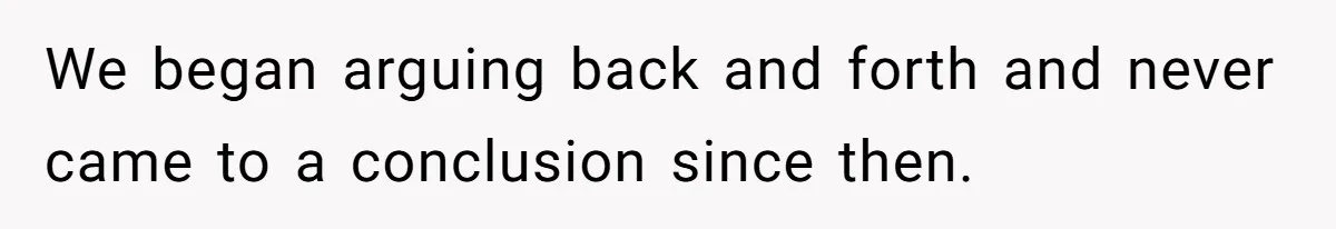 We began arguing back and forth and never came to a conclusion since then.