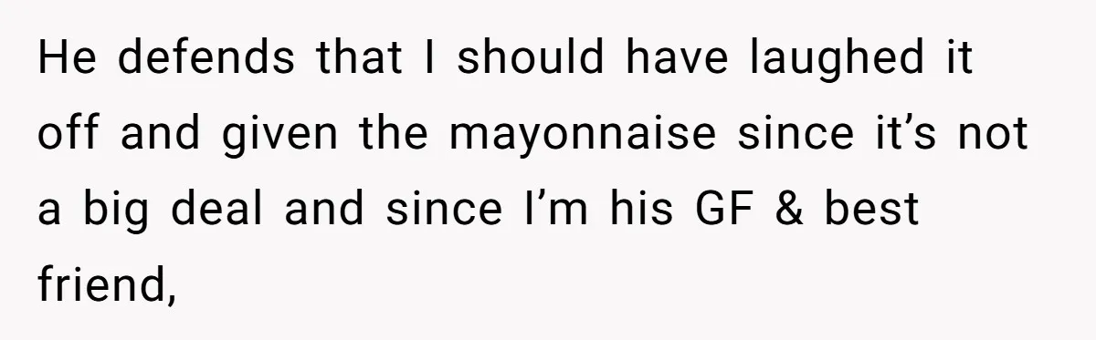 He defends that I should have laughed it off and given the mayonnaise since it’s not a big deal and since I’m his GF & best friend,