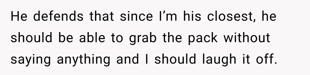 He defends that since I’m his closest, he should be able to grab the pack without saying anything and I should laugh it off.