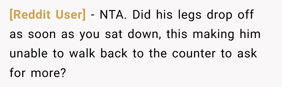 [Reddit User] − NTA. Did his legs drop off as soon as you sat down, this making him unable to walk back to the counter to ask for more?