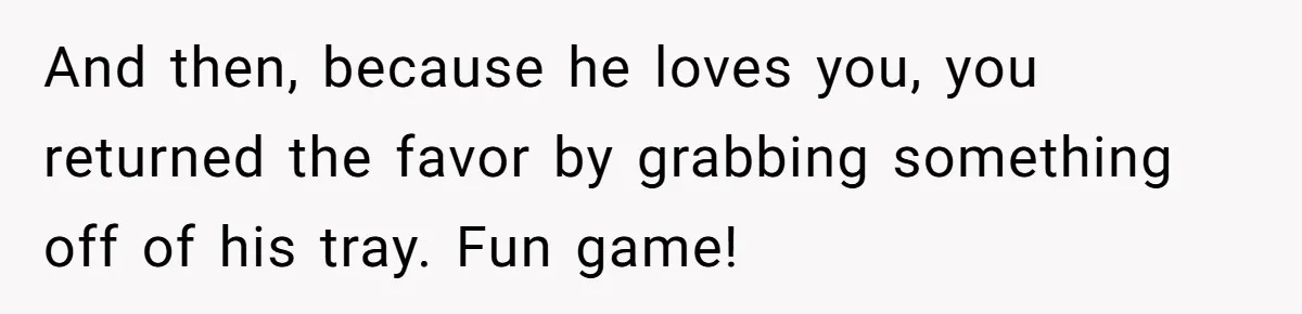 And then, because he loves you, you returned the favor by grabbing something off of his tray. Fun game!