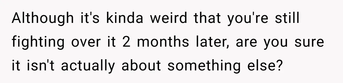 Although it's kinda weird that you're still fighting over it 2 months later, are you sure it isn't actually about something else?