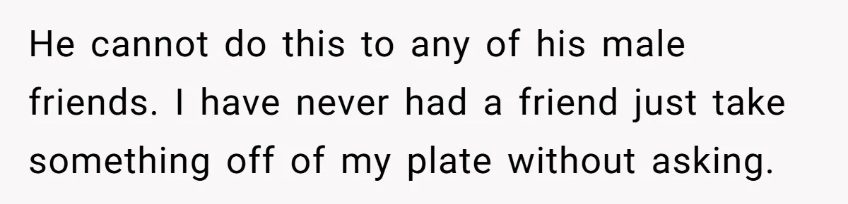 He cannot do this to any of his male friends. I have never had a friend just take something off of my plate without asking.